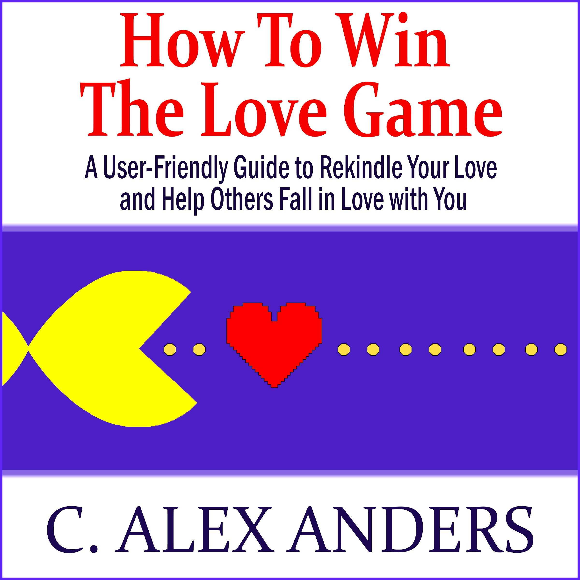 How to Win the Love Game: A User-Friendly Guide to Rekindle Your Love and Help Others Fall in Love with You - C. Alex Anders