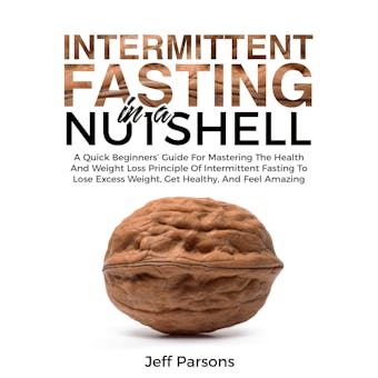 Intermittent Fasting In A Nutshell: A Quick Beginner's Guide For Mastering The Health And Weight Loss Principles Of Intermittent Fasting To Lose Excess Weight, Get Healthy, And Feel Amazing