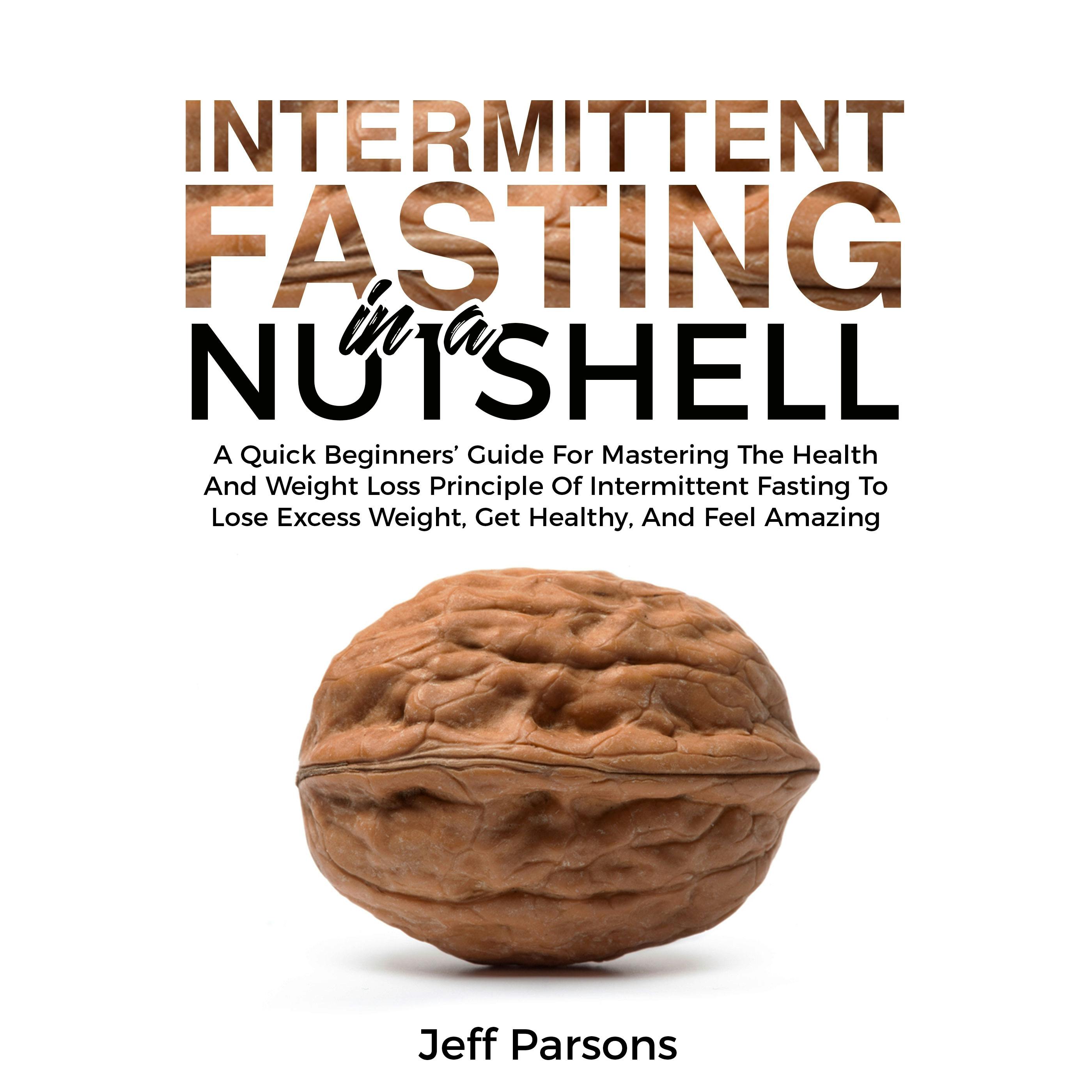Intermittent Fasting In A Nutshell: A Quick Beginner's Guide For Mastering The Health And Weight Loss Principles Of Intermittent Fasting To Lose Excess Weight, Get Healthy, And Feel Amazing - Jeff Parsons