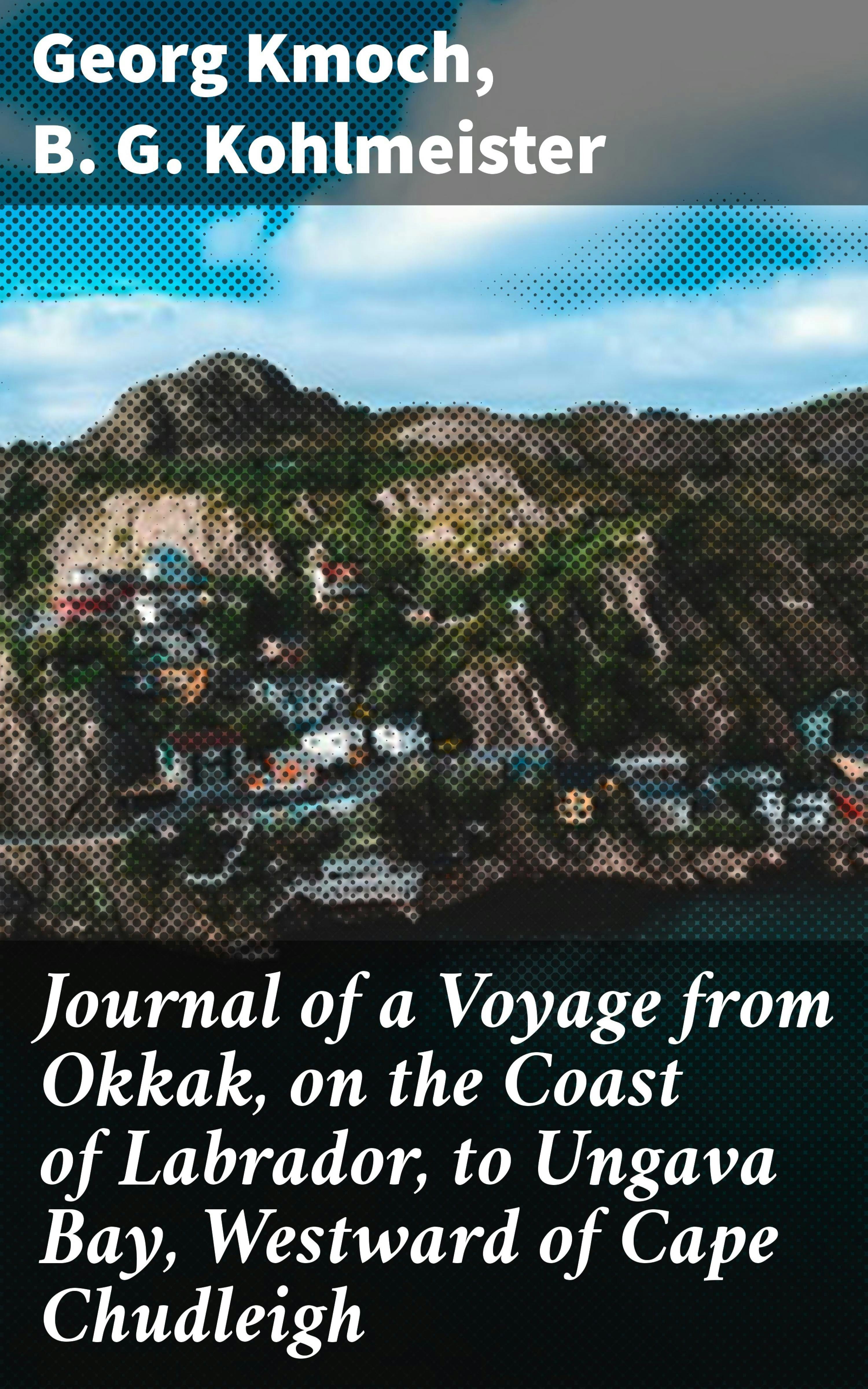 Journal of a Voyage from Okkak, on the Coast of Labrador, to Ungava Bay, Westward of Cape Chudleigh: Undertaken to Explore the Coast, and Visit the Esquimaux in That Unknown Region - B. G. Kohlmeister, Georg Kmoch