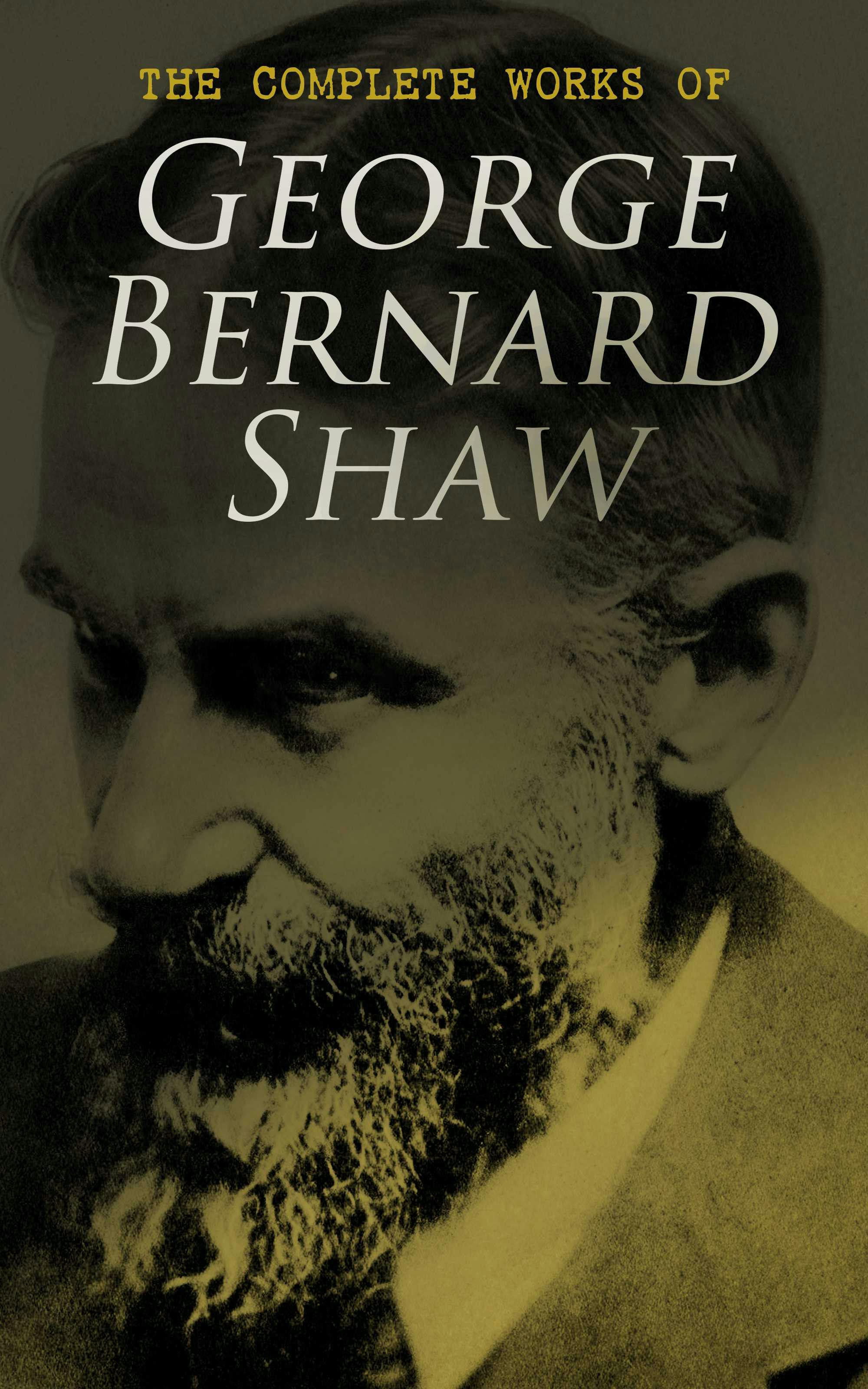 The Complete Works of George Bernard Shaw: Plays, Novels, Articles, Lectures, Letters and Essays - George Bernard Shaw