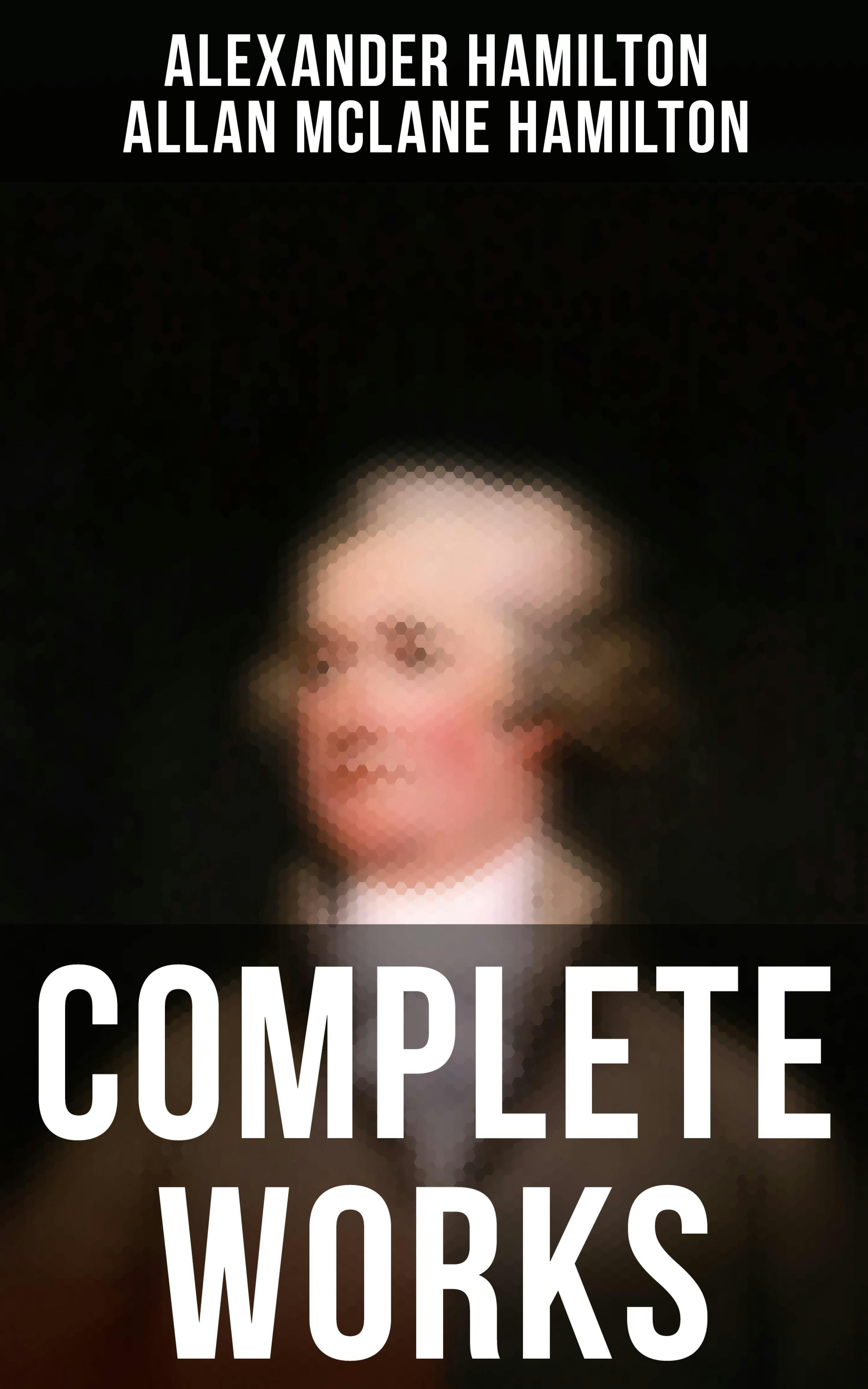 Complete Works: The Federalist Papers, The Continentalist, A Full Vindication, Private Correspondence & Biography - Allan McLane Hamilton, Alexander Hamilton