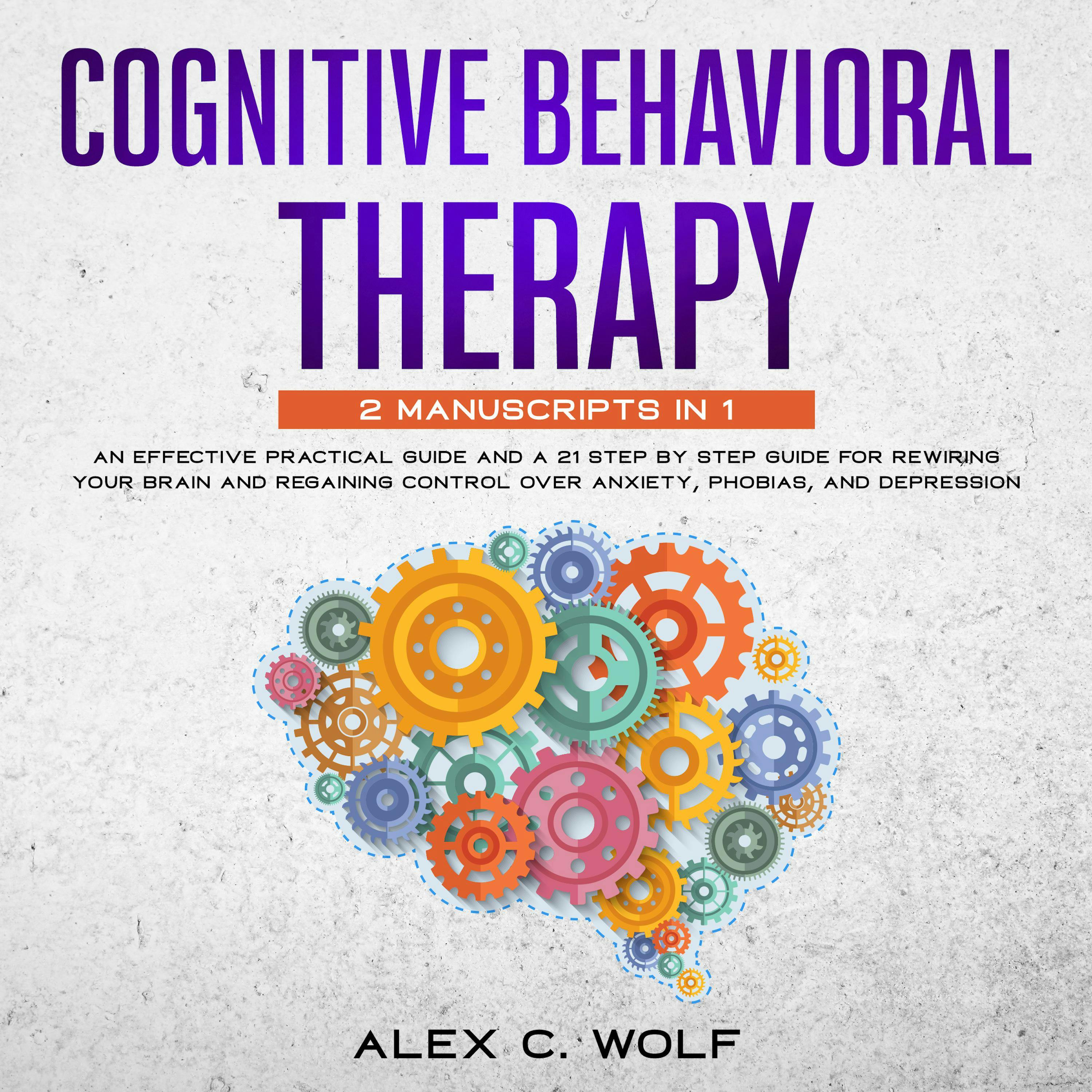 Cognitive Behavioral Therapy: An Effective Practical Guide and A 21 Step by Step Guide for Rewiring Your Brain and Regaining Control Over Anxiety, Phobias, and Depression - Alex C. Wolf