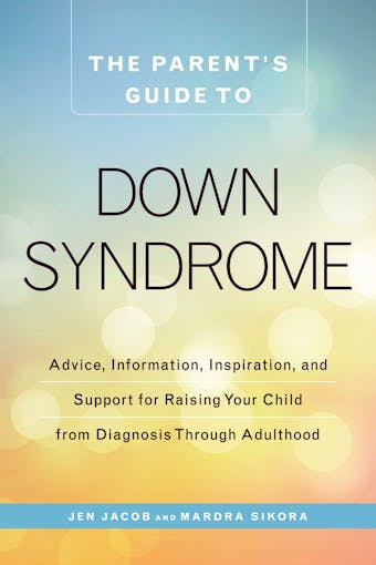 The Parent's Guide to Down Syndrome: Advice, Information, Inspiration, and Support for Raising Your Child from Diagnosis through Adulthood