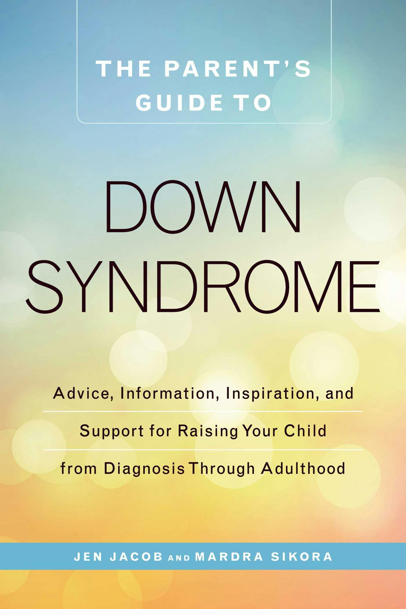 The Parent's Guide to Down Syndrome: Advice, Information, Inspiration, and Support for Raising Your Child from Diagnosis through Adulthood - Jen Jacob, Mardra Sikora