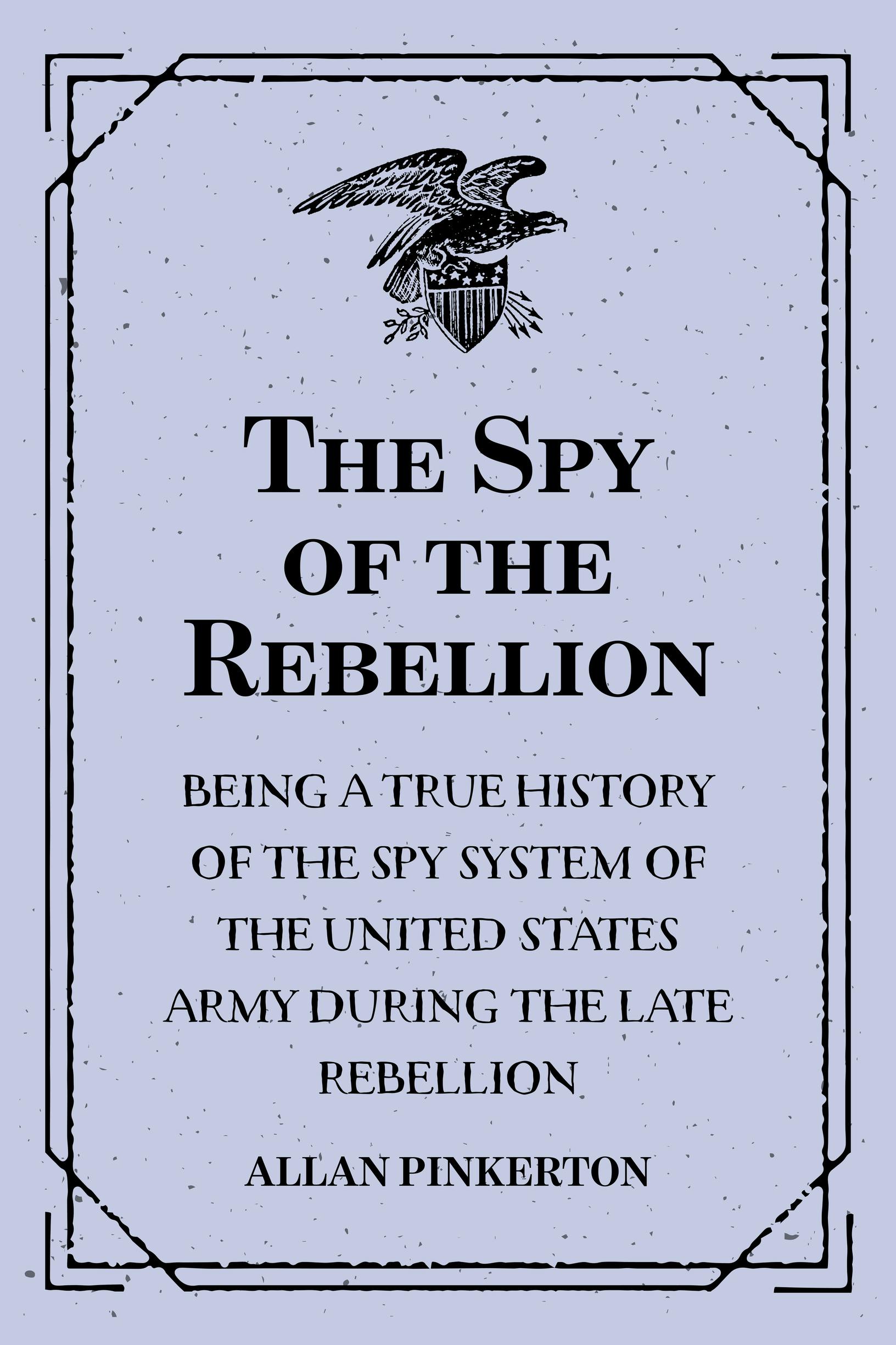 The Spy of the Rebellion : Being a True History of the Spy System of the United States Army during the Late Rebellion - Allan Pinkerton
