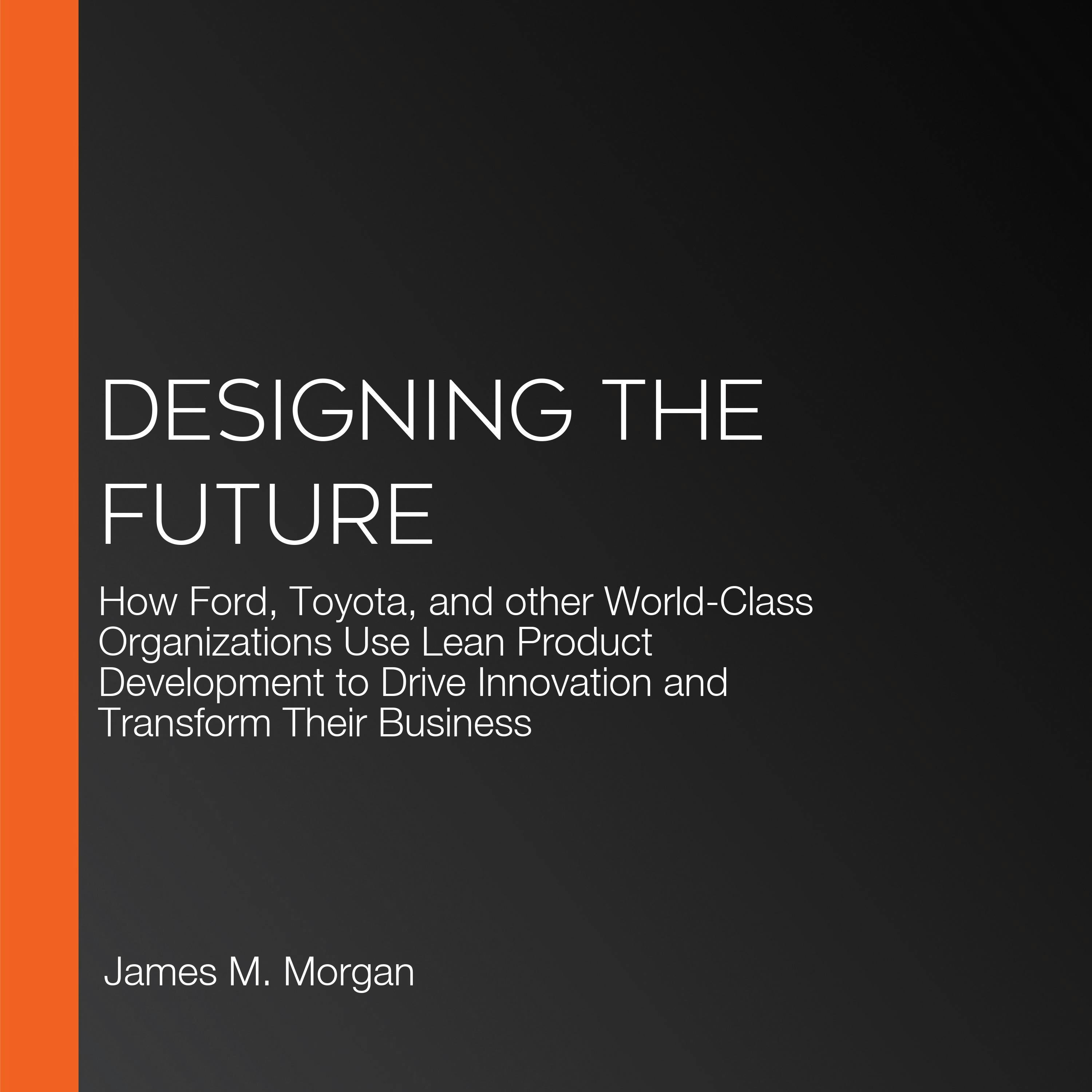 Designing the Future: How Ford, Toyota, and other World-Class Organizations Use Lean Product Development to Drive Innovation and Transform Their Business - Jeffrey K. Liker, James M. Morgan
