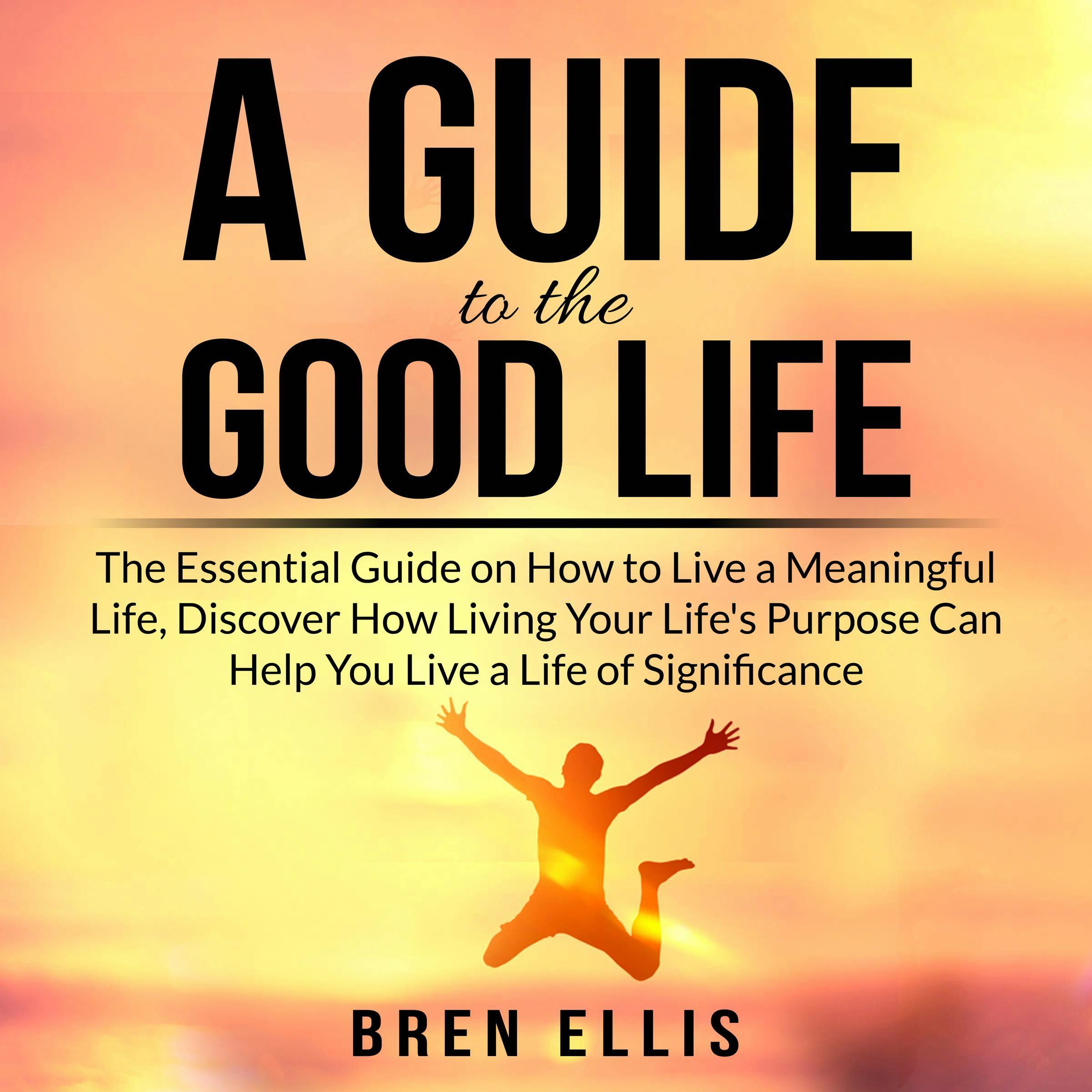 A Guide to the Good Life: The Essential Guide on How to Live a Meaningful Life, Discover How Living Your Life's Purpose Can Help You Live a Life of Significance - Bren Ellis