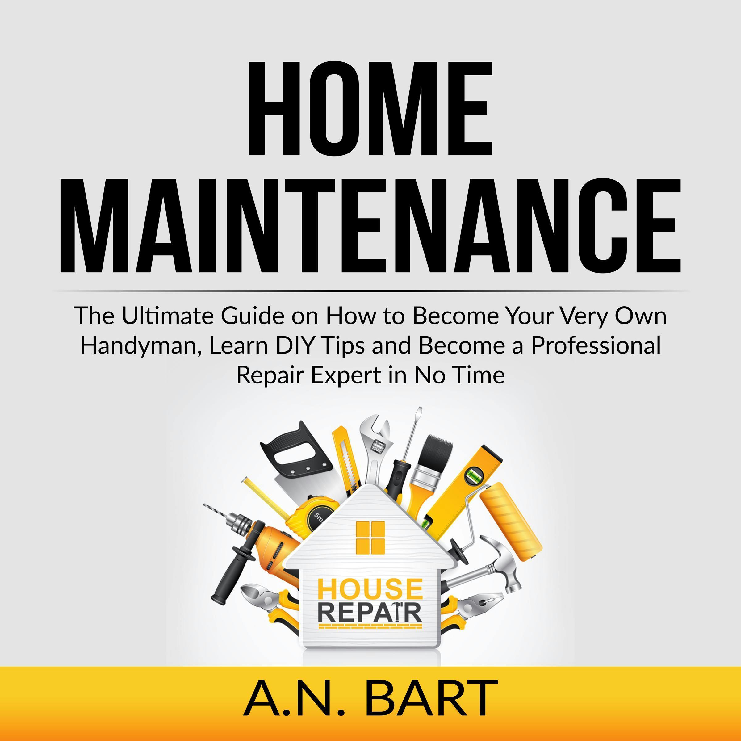 Home Maintenance: The Ultimate Guide on How to Become Your Very Own Handyman, Learn DIY Tips and Become a Professional Repair Expert in No Time - A.N. Bart