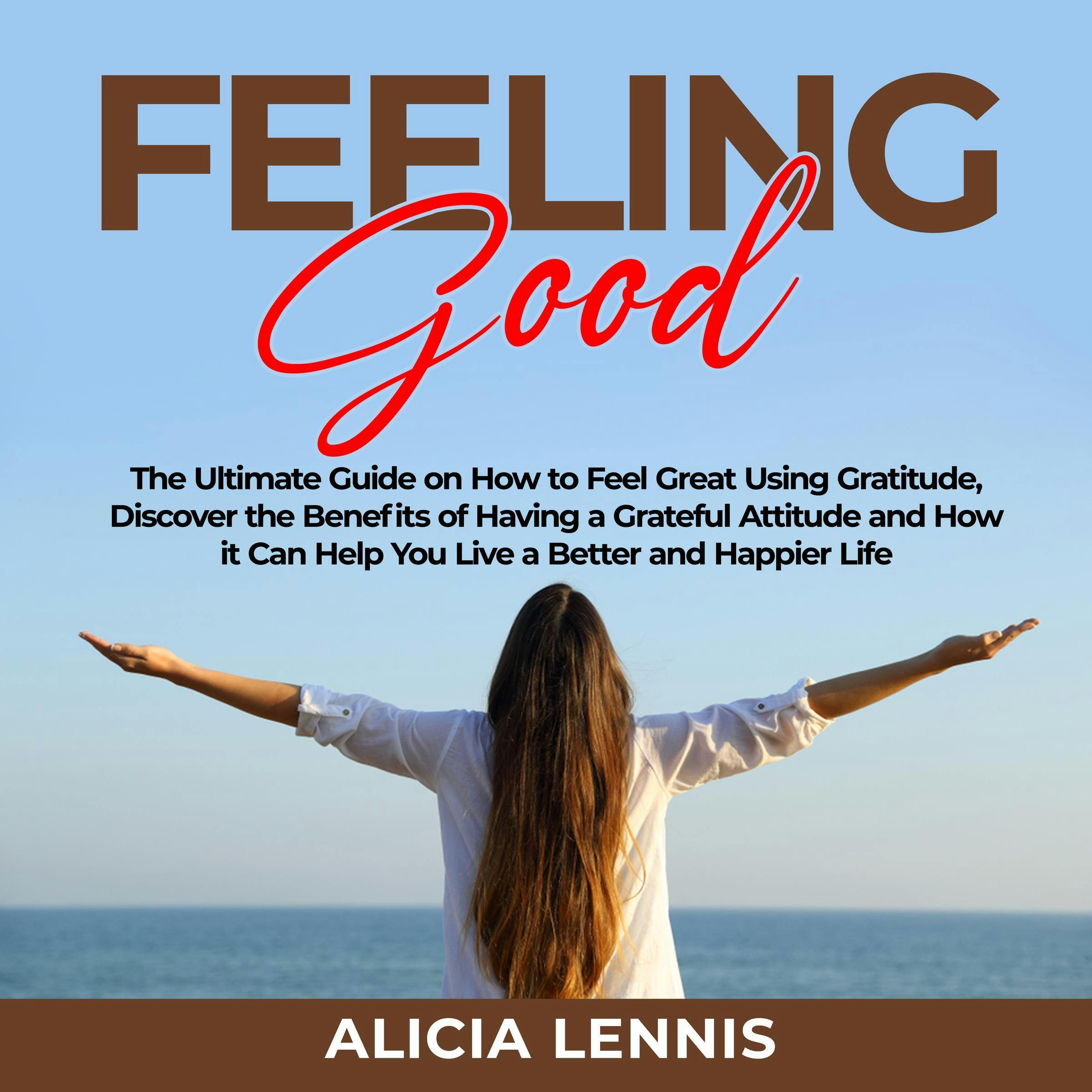 Feeling Good: The Ultimate Guide on How to Feel Great Using Gratitude, Discover the Benefits of Having a Grateful Attitude and How it Can Help You Live a Better and Happier Life - Alicia Lennis