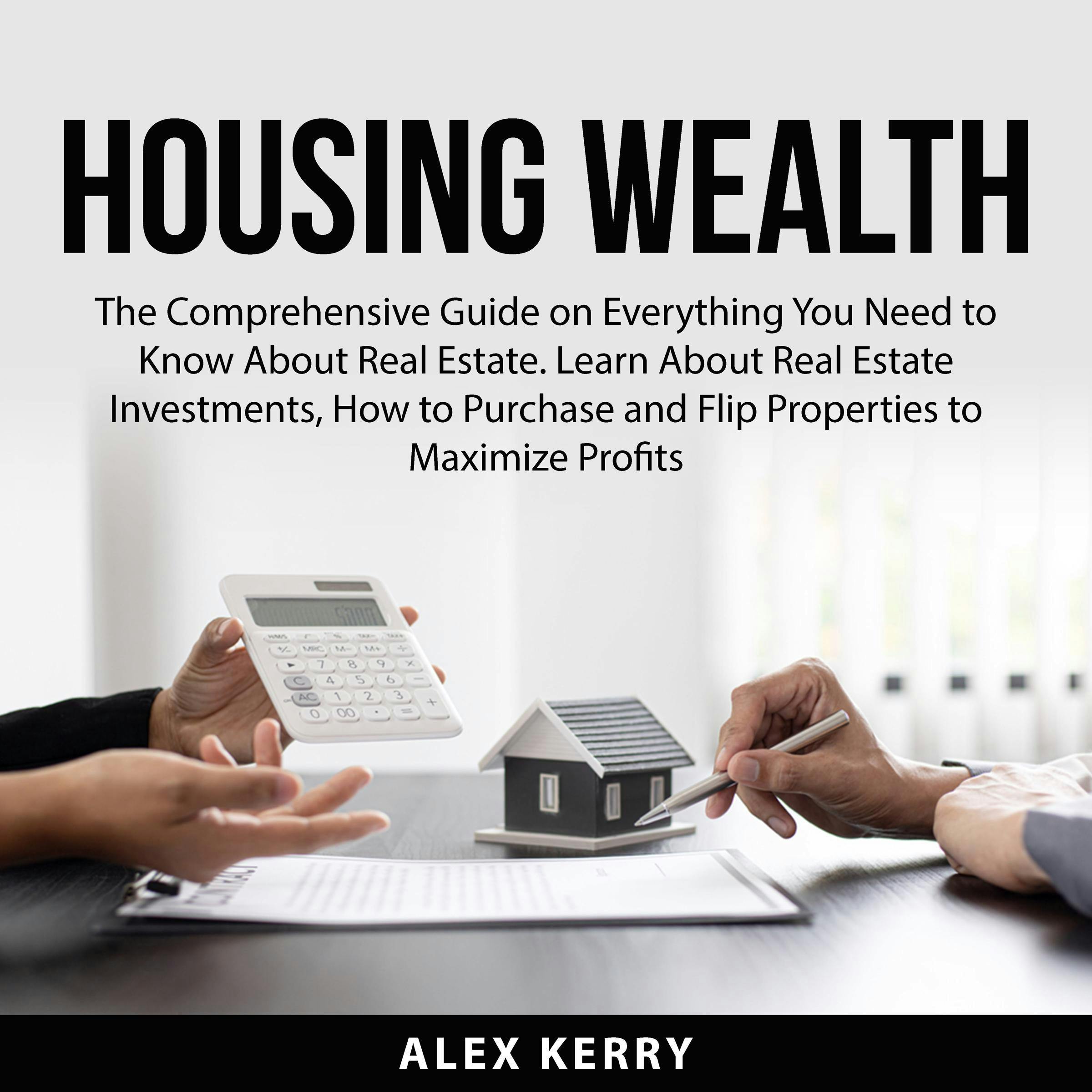 Housing Wealth: The Comprehensive Guide on Everything You Need to Know About Real Estate. Learn About Real Estate Investments, How to Purchase and Flipping Properties to Maximize Profits - Alex Kerry