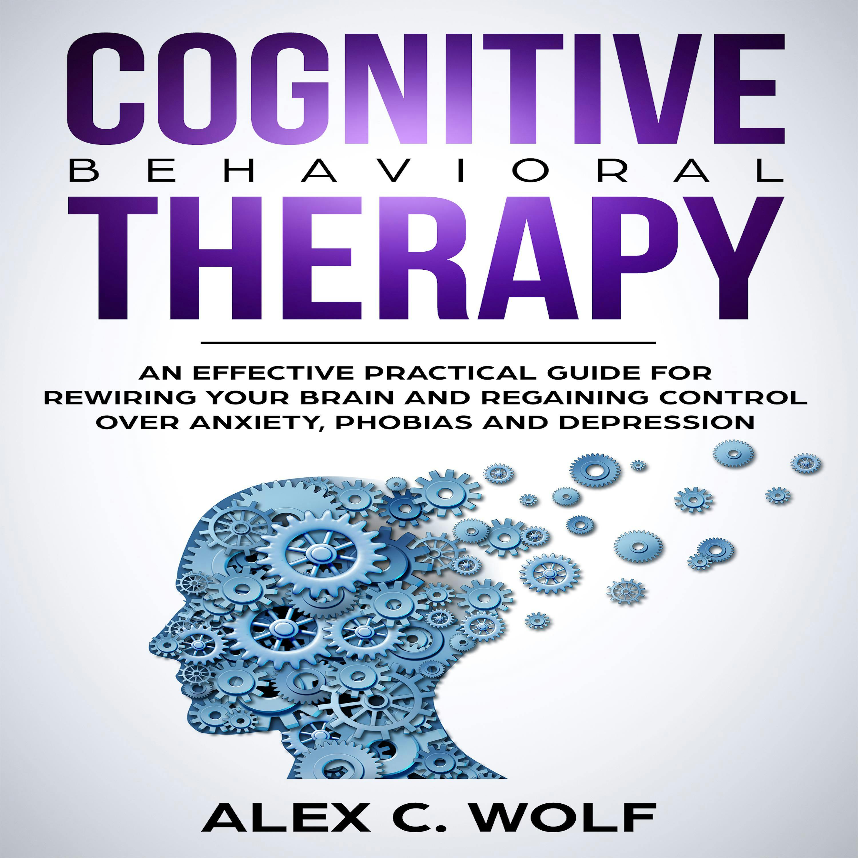 Cognitive Behavioral Therapy: An Effective Practical Guide for Rewiring Your Brain and Regaining Control Over Anxiety, Phobias, and Depression - Alex C. Wolf