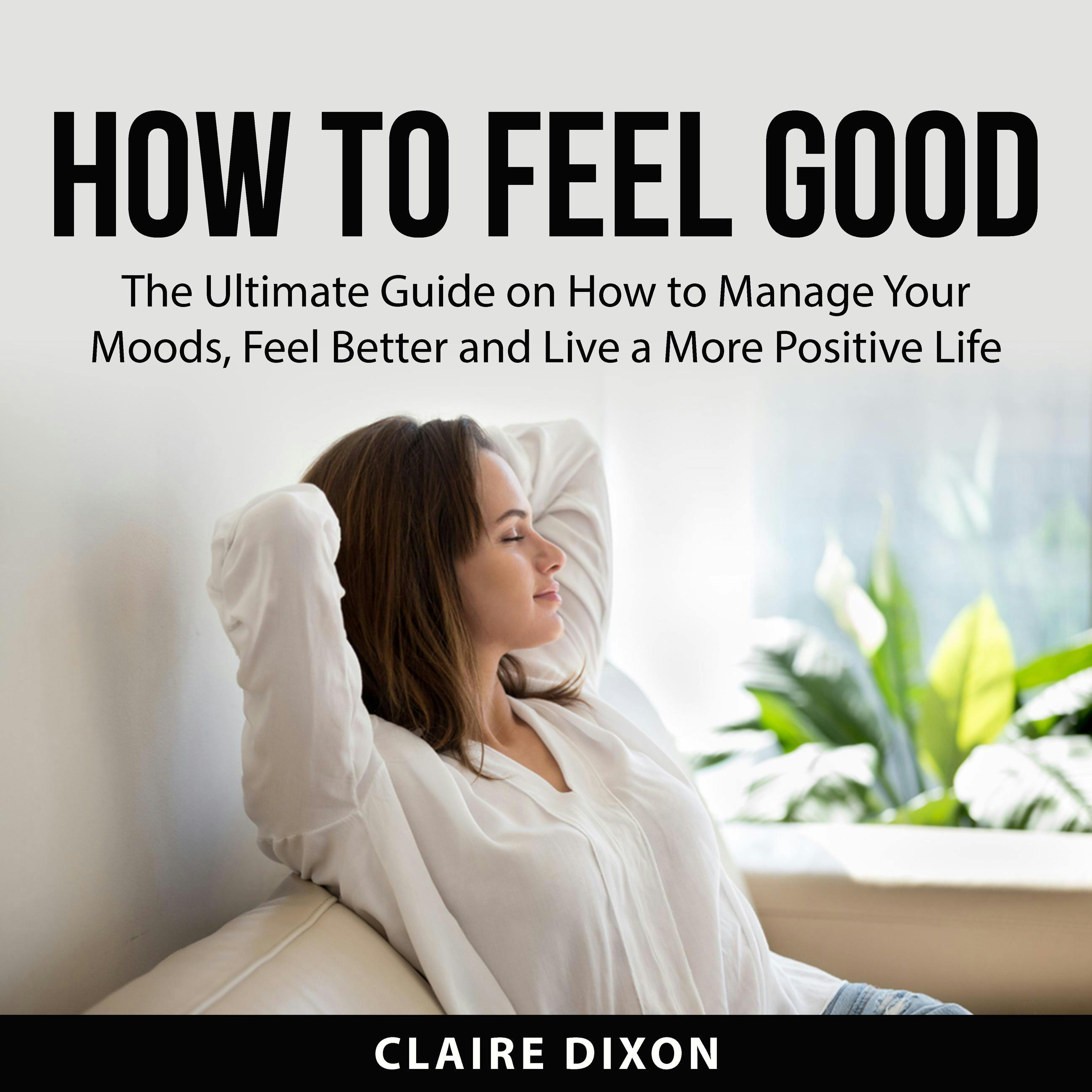 How to Feel Good: The Ultimate Guide on How to Manage Your Moods, Feel Better and Live a More Positive Life - undefined