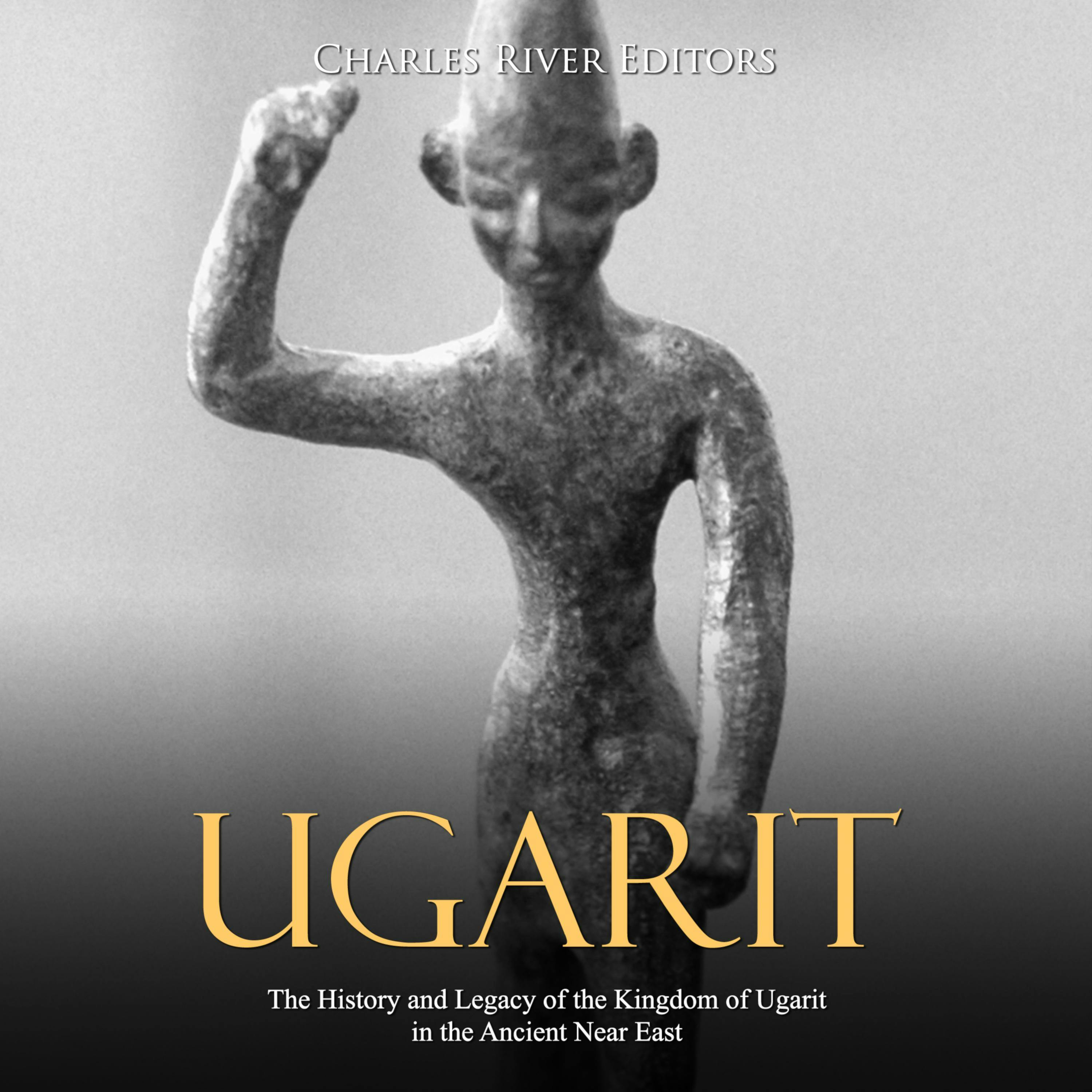 Ugarit: The History and Legacy of the Kingdom of Ugarit in the Ancient Near East - Charles River Editors