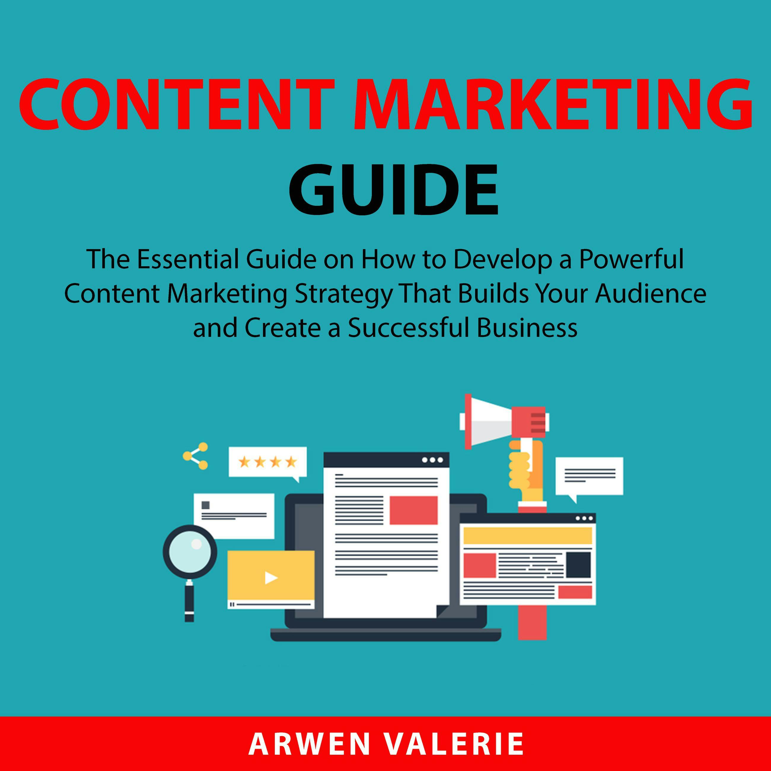 Content Marketing Guide: The Essential Guide on How to Develop a Powerful Content Marketing Strategy That Builds Your Audience and Create a Successful Business - Arwen Valerie