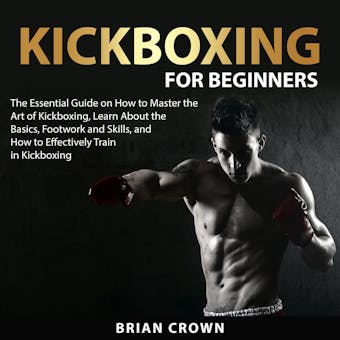 Kickboxing For Beginners: The Essential Guide on How to Master the Art of Kickboxing, Learn About the Basics, Footwork and Skills, and How to Effectively Train in Kickboxing