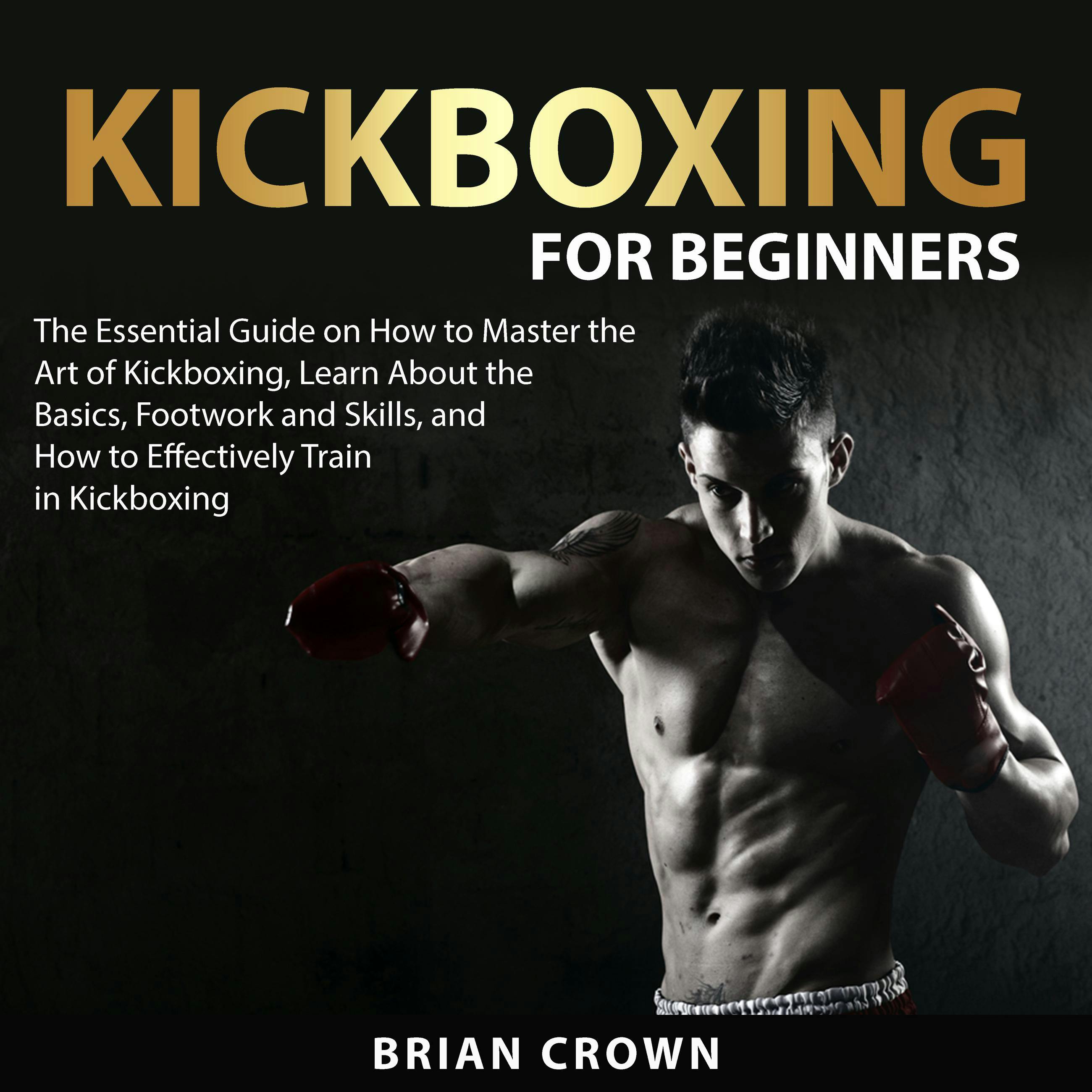 Kickboxing For Beginners: The Essential Guide on How to Master the Art of Kickboxing, Learn About the Basics, Footwork and Skills, and How to Effectively Train in Kickboxing - Brian Crown