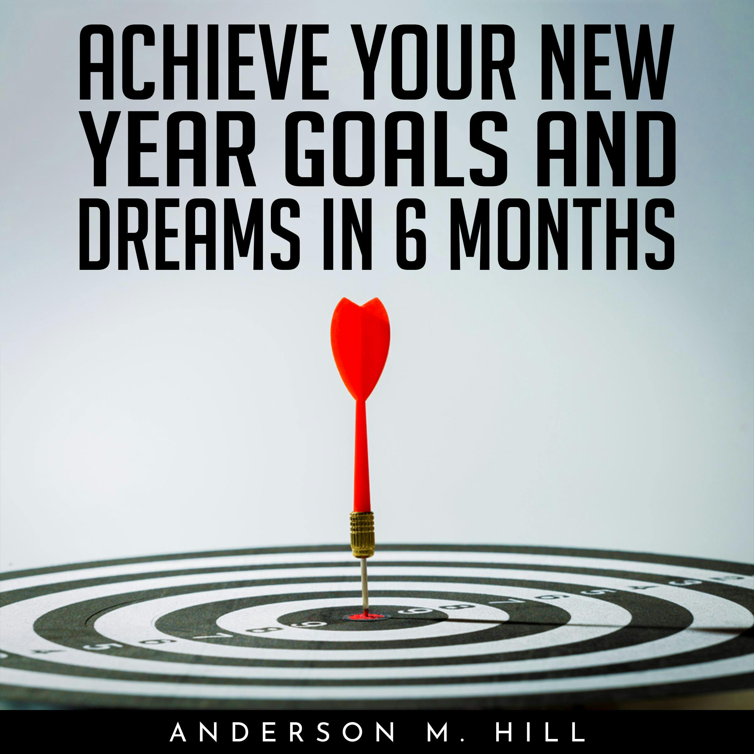 ACHIEVE YOUR NEW YEAR GOALS AND DREAMS IN 6 MONTHS - Anderson M. Hill