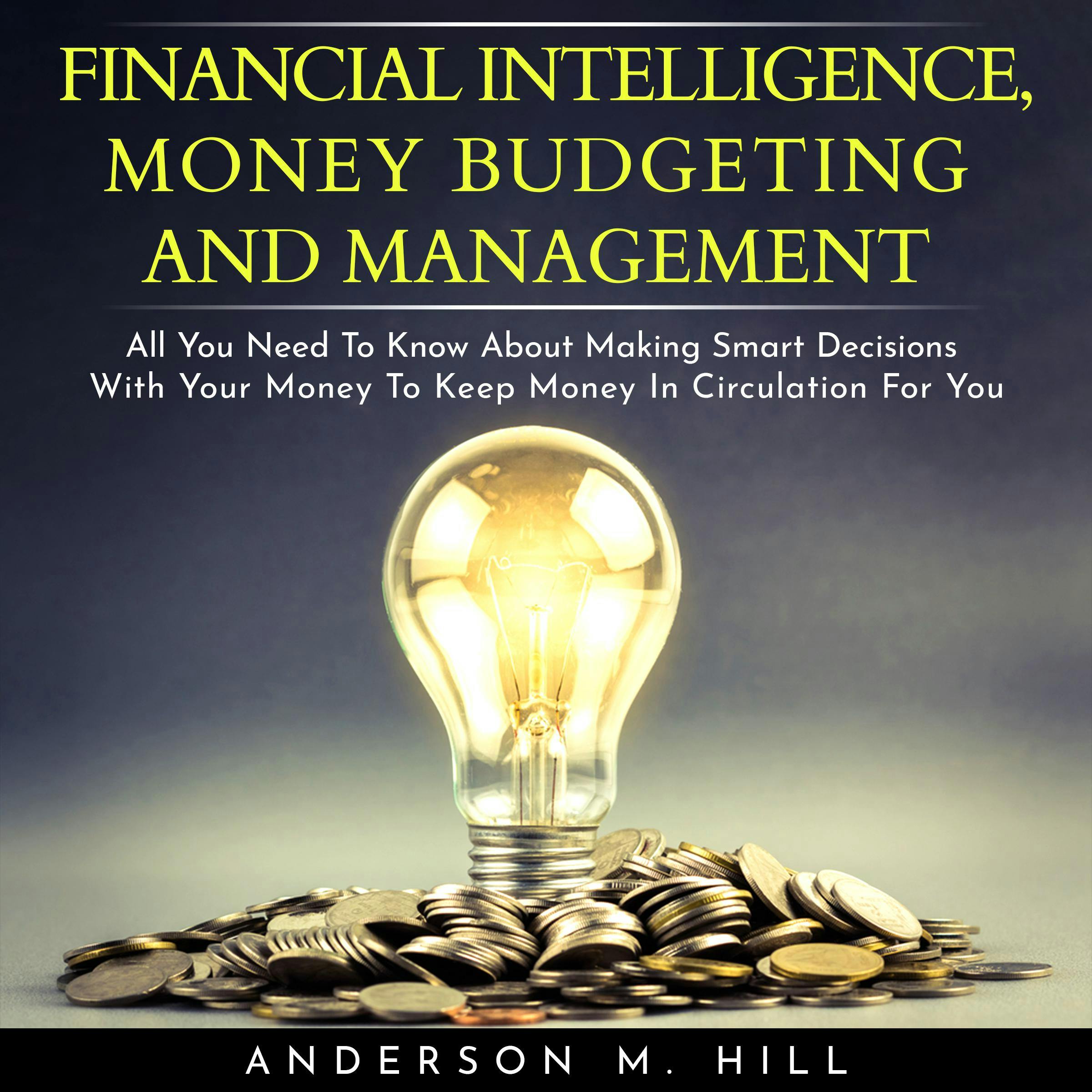 FINANCIAL INTELLIGENCE, MONEY BUDGETING AND MANAGEMENT : ALL YOU NEED TO KNOW ABOUT MAKING SMART DECISIONS WITH YOUR MONEY TO KEEP MONEY IN CIRCULATION FOR YOU - Anderson M. Hill