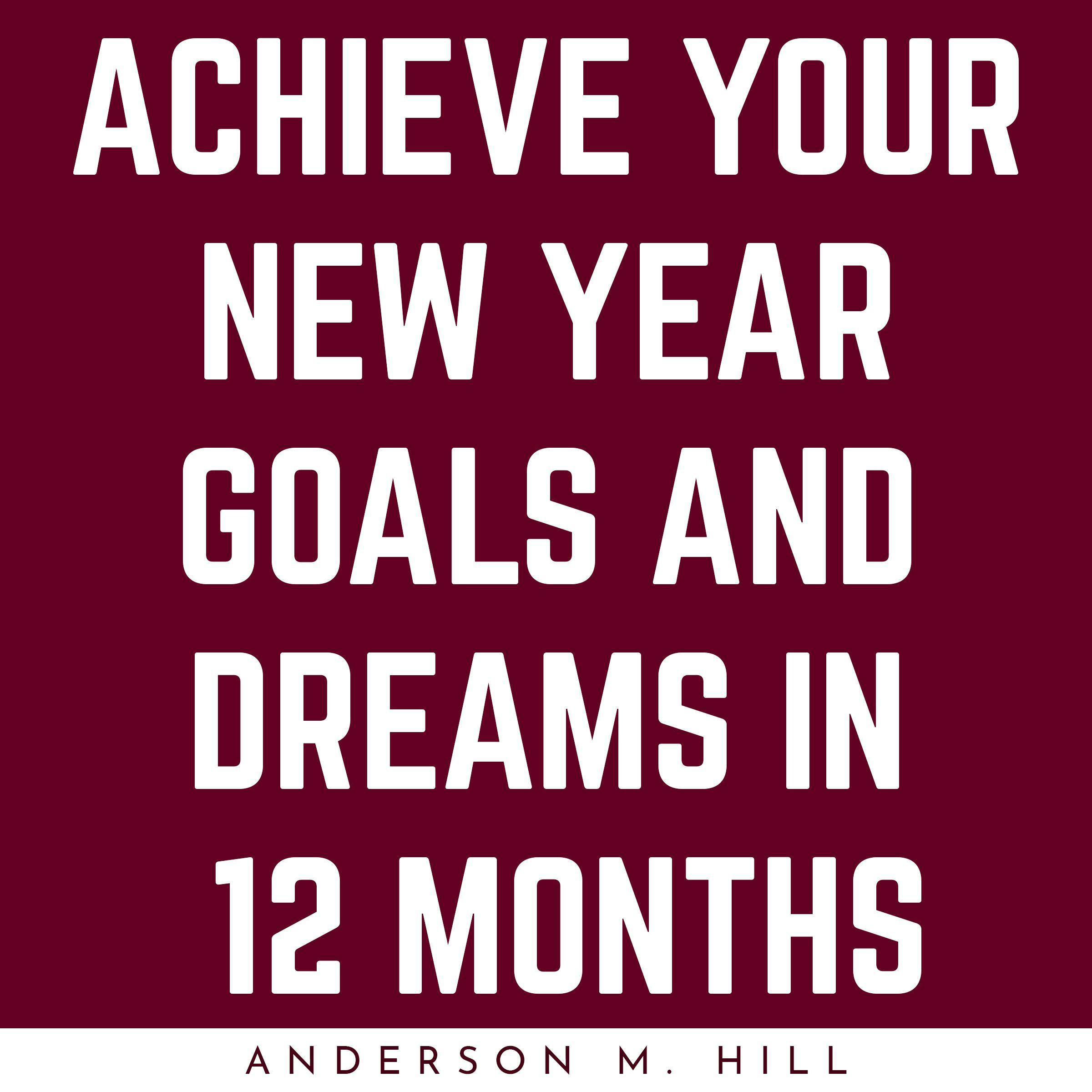 ACHIEVE YOUR NEW YEAR GOALS AND DREAMS IN 12 MONTHS - Anderson M. Hill