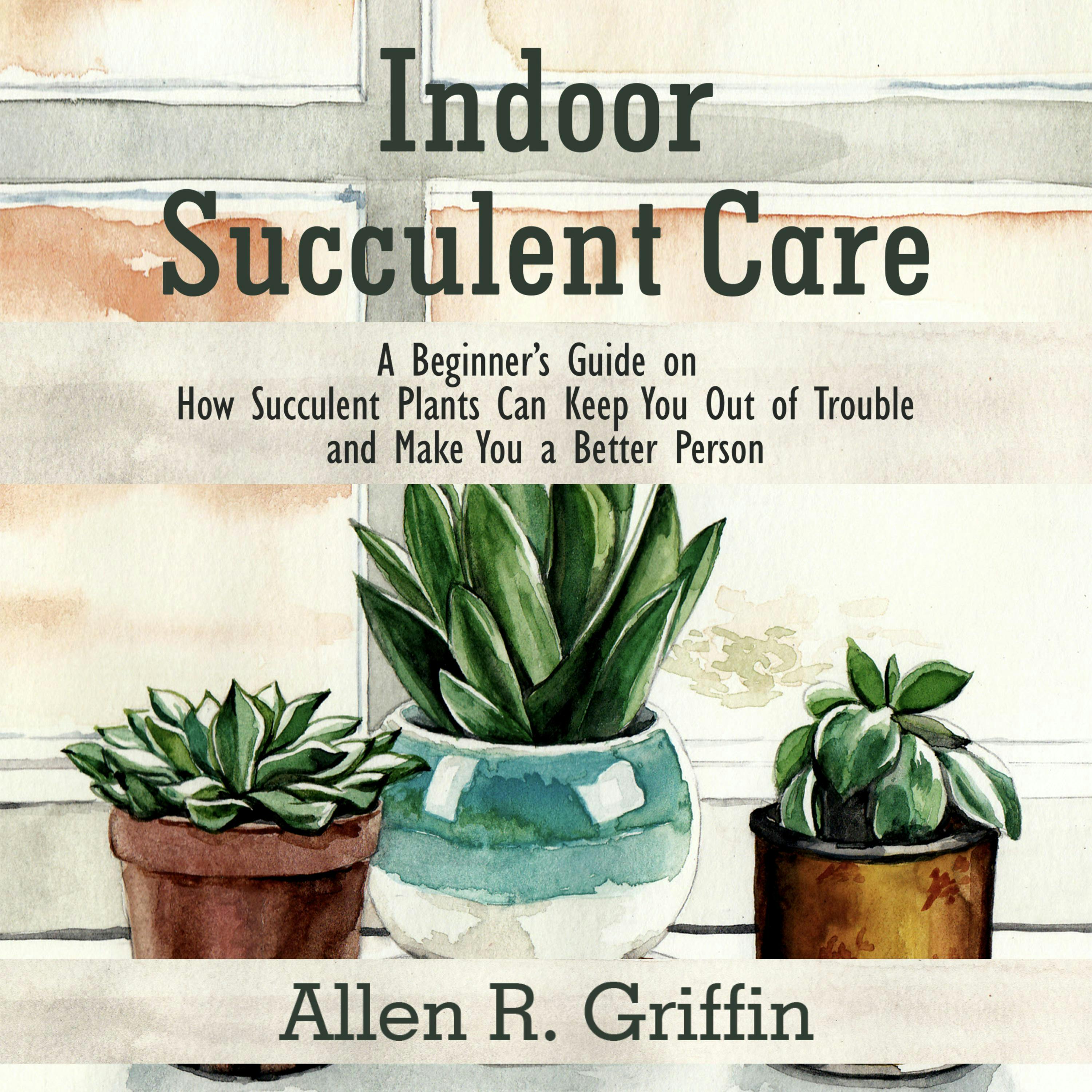 Indoor Succulent Care: A Beginner's Guide on How Succulent Plants Can Keep You Out of Trouble and Make You a Better Person - Allen R. Griffin