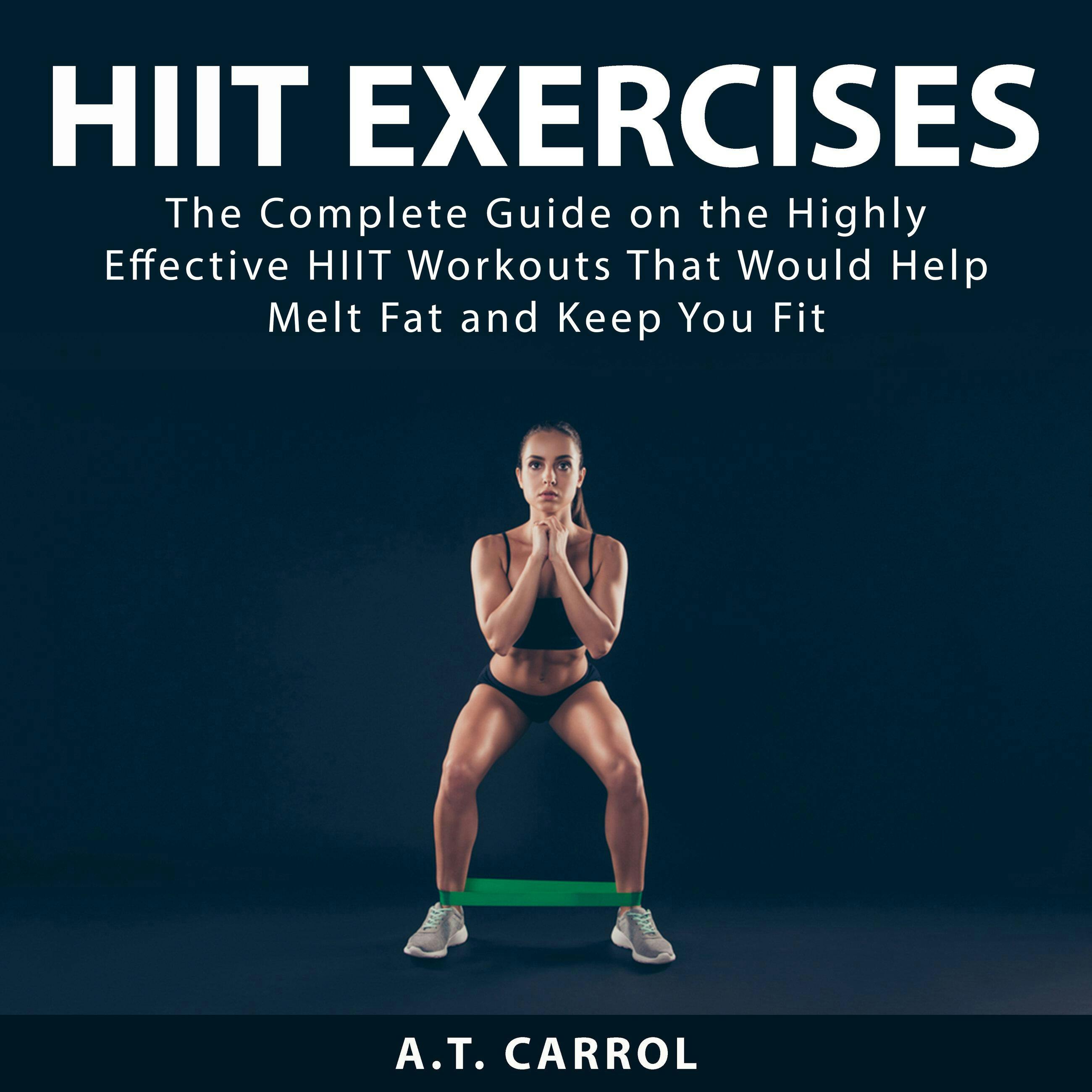 HIIT Exercises: The Complete Guide on the Highly Effective HIIT Workouts That Would Help Melt Fat and Keep You Fit - A.T. Carrol