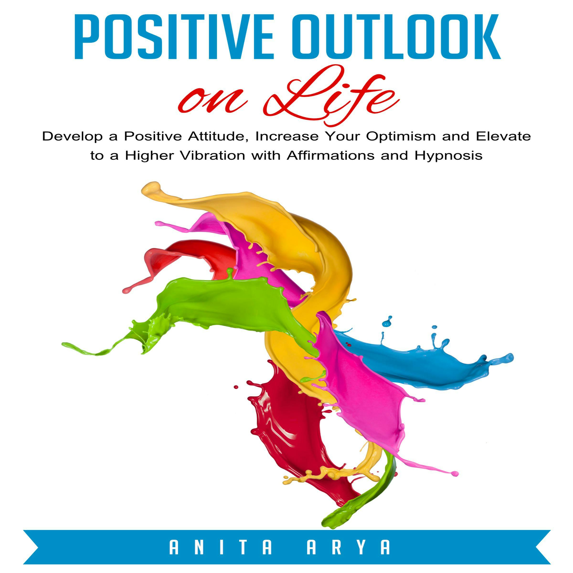 Positive Outlook on Life: Develop a Positive Attitude, Increase Your Optimism and Elevate to a Higher Vibration with Affirmations and Hypnosis - Anita Arya
