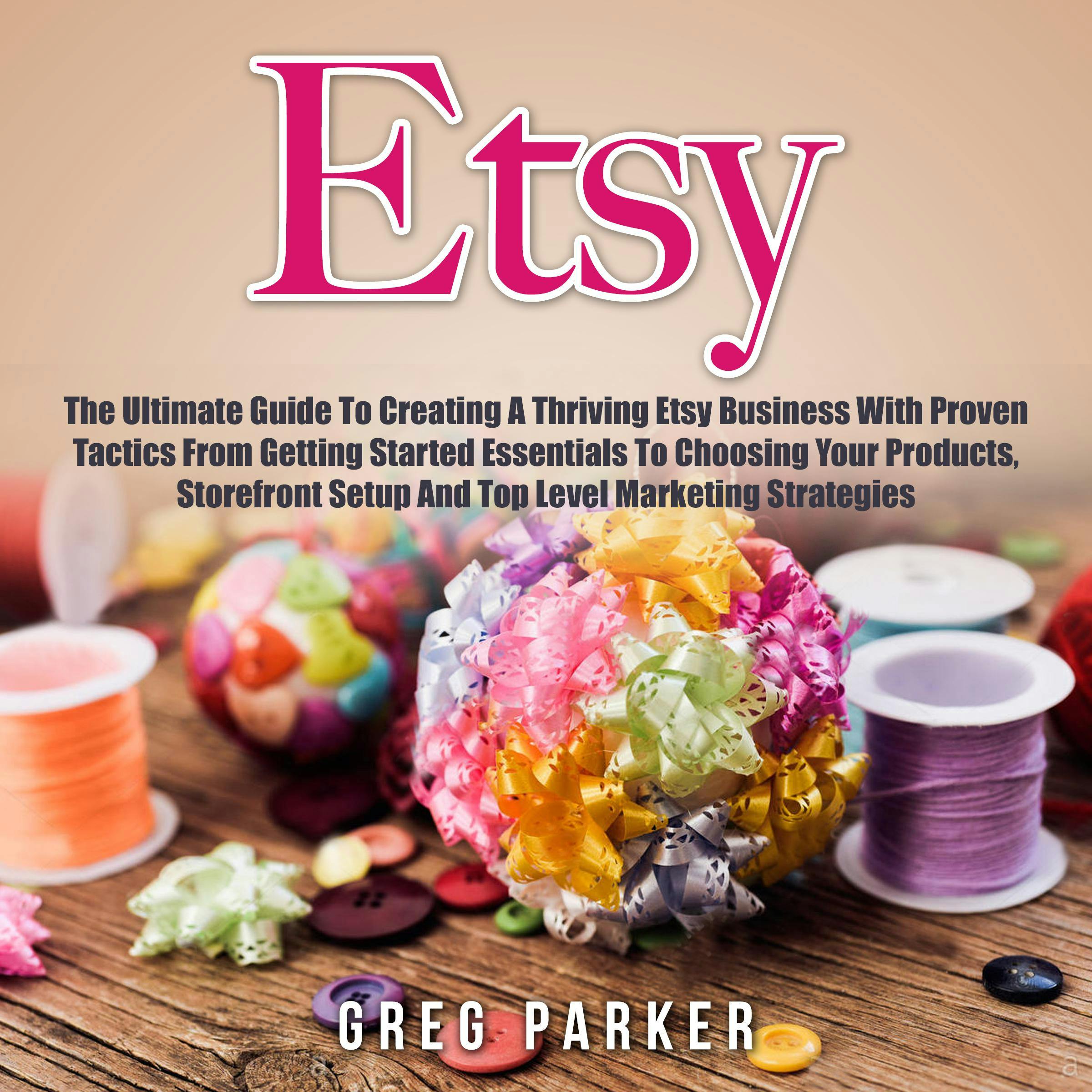 Etsy: The Ultimate Guide To Creating A Thriving Etsy Business With Proven Tactics From Getting Started Essentials To Choosing Your Products, Storefront Setup And Top Level Marketing Strategies - undefined