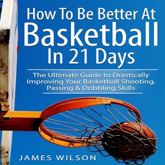 How to Be Better at Basketball in 21 Days: The Ultimate Guide to Drastically Improving Your Basketball Shooting, Passing and Dribbling Skills