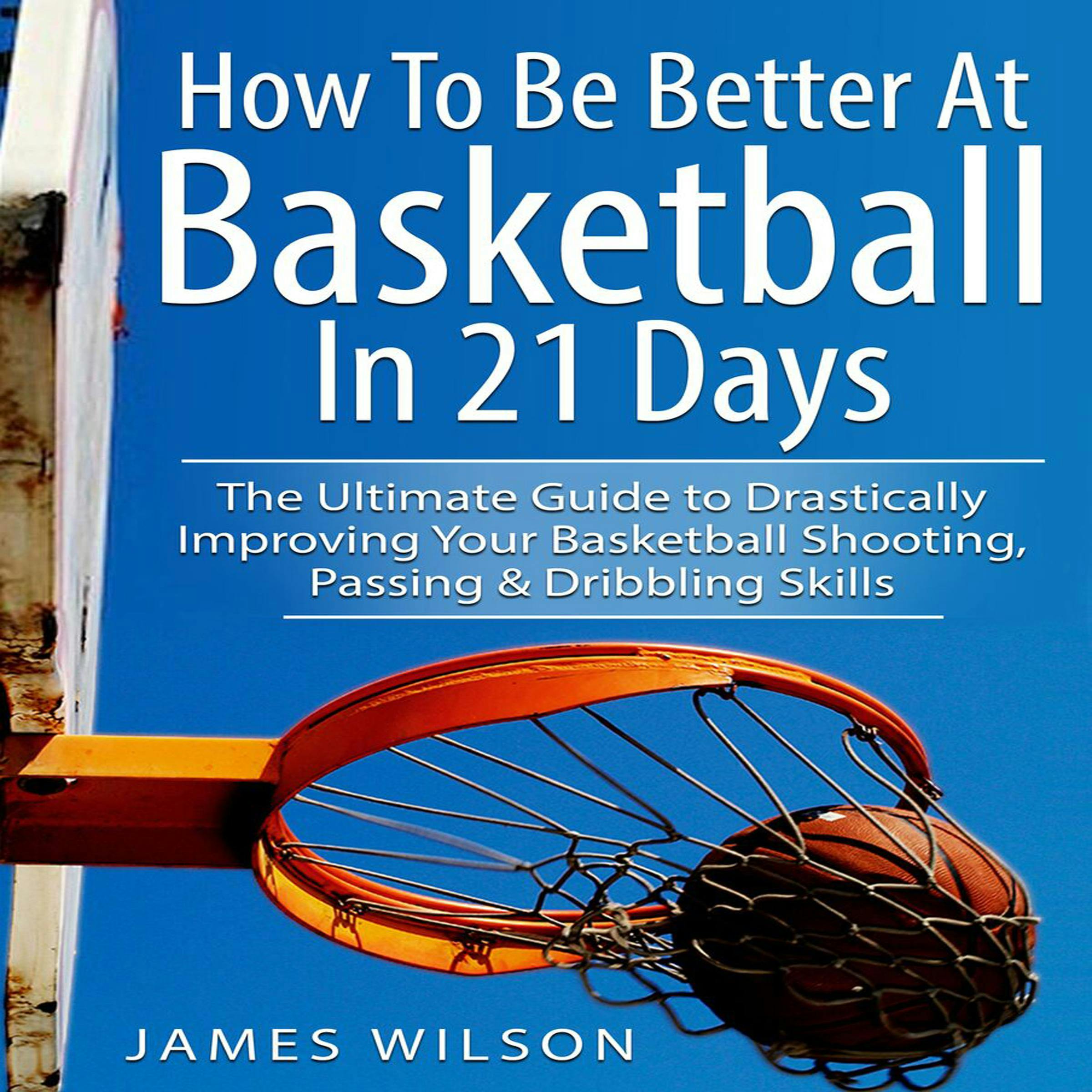 How to Be Better at Basketball in 21 Days: The Ultimate Guide to Drastically Improving Your Basketball Shooting, Passing and Dribbling Skills - James Wilson