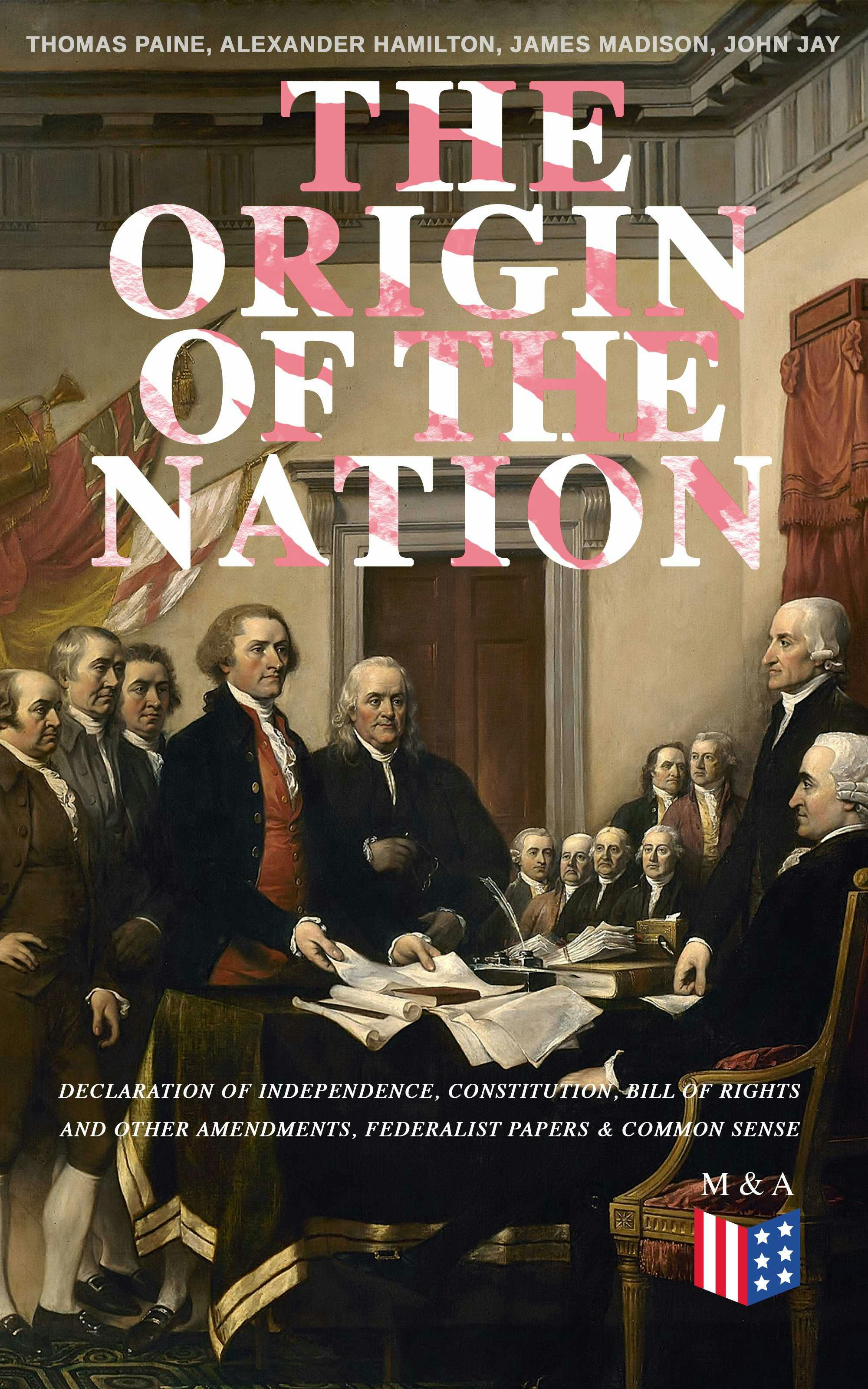 The Origin of the Nation: Declaration of Independence, Constitution, Bill of Rights and Other Amendments, Federalist Papers & Common Sense: Creating America - Landmark Documents that Shaped a New Nation - James Madison, Alexander Hamilton, John Jay, Thomas Paine