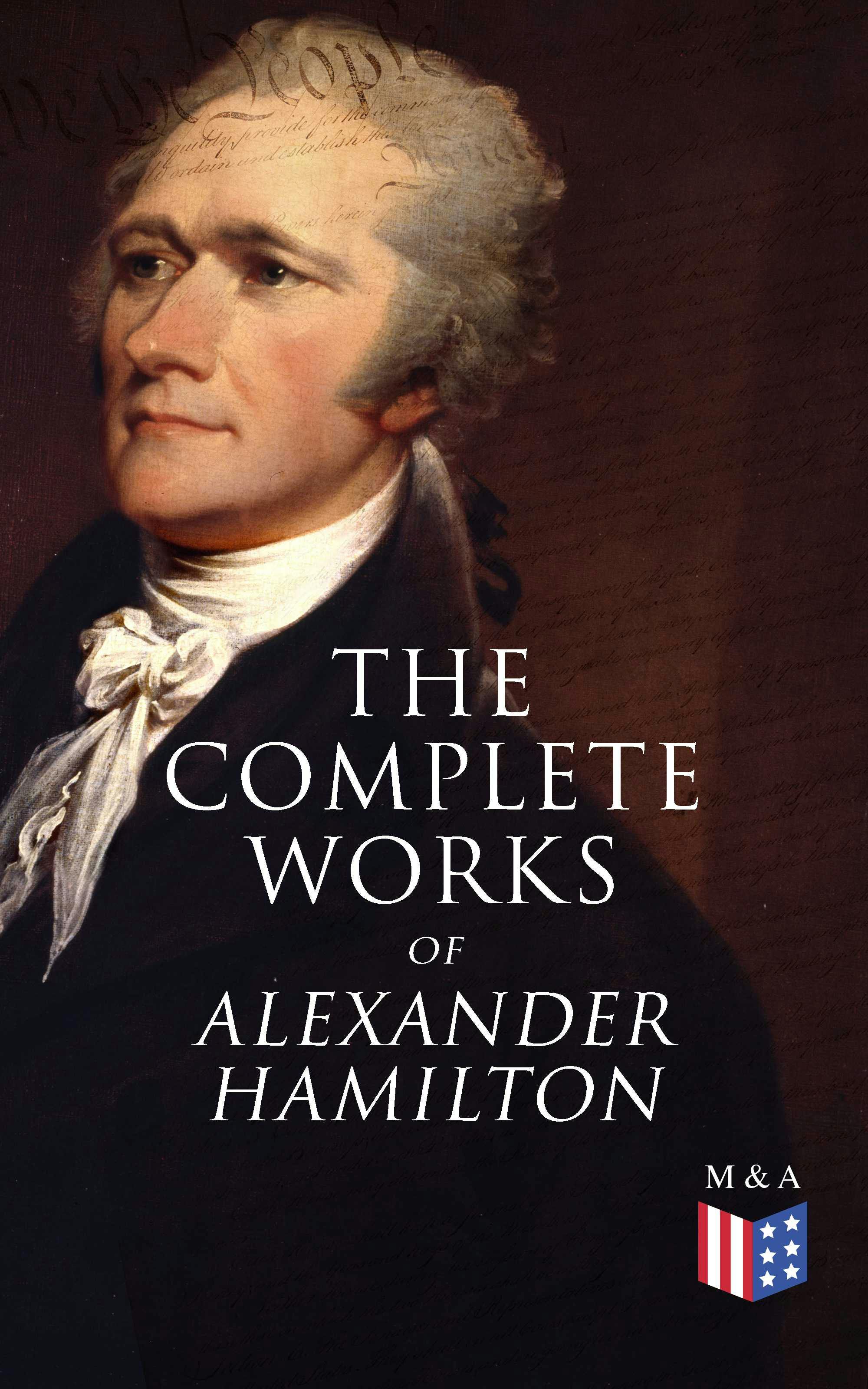 The Complete Works of Alexander Hamilton: Biography, The Federalist Papers, The Continentalist, A Full Vindication, Publius, Letters Of H.G, Military Papers, Private Correspondence, The Pacificus - Allan McLane Hamilton, Alexander Hamilton