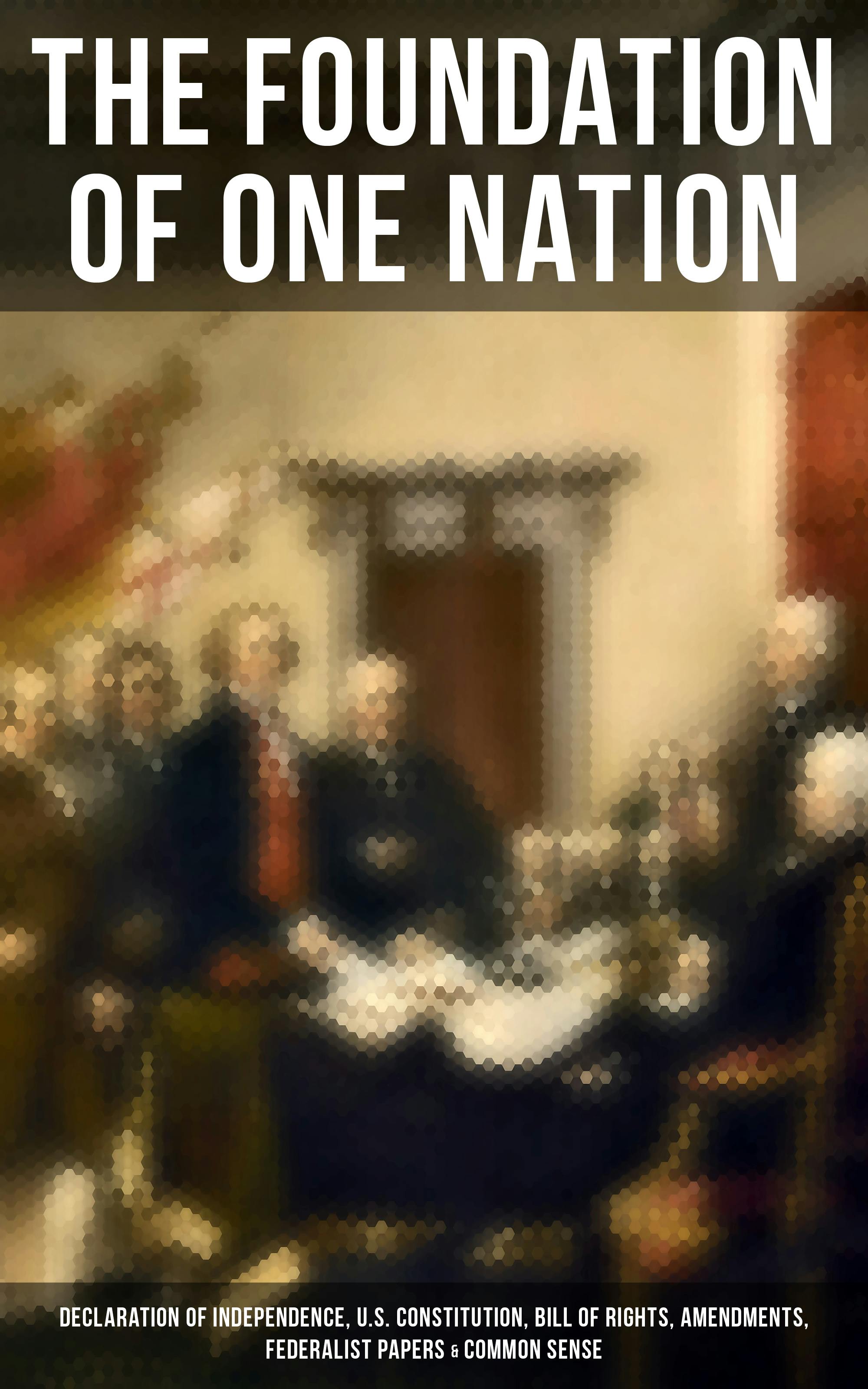 The Foundation of one Nation: Declaration of Independence, U.S. Constitution, Bill of Rights, Amendments, Federalist Papers & Common Sense - James Madison, Alexander Hamilton, John Jay, Thomas Paine