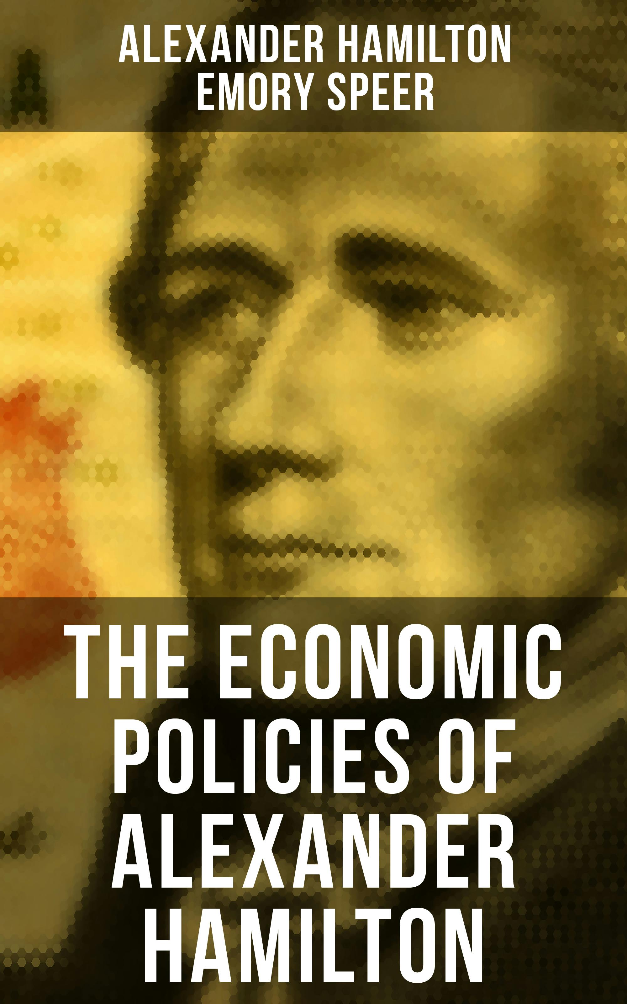The Economic Policies of Alexander Hamilton: Works & Speeches of the Founder of American Financial System - Alexander Hamilton, Emory Speer