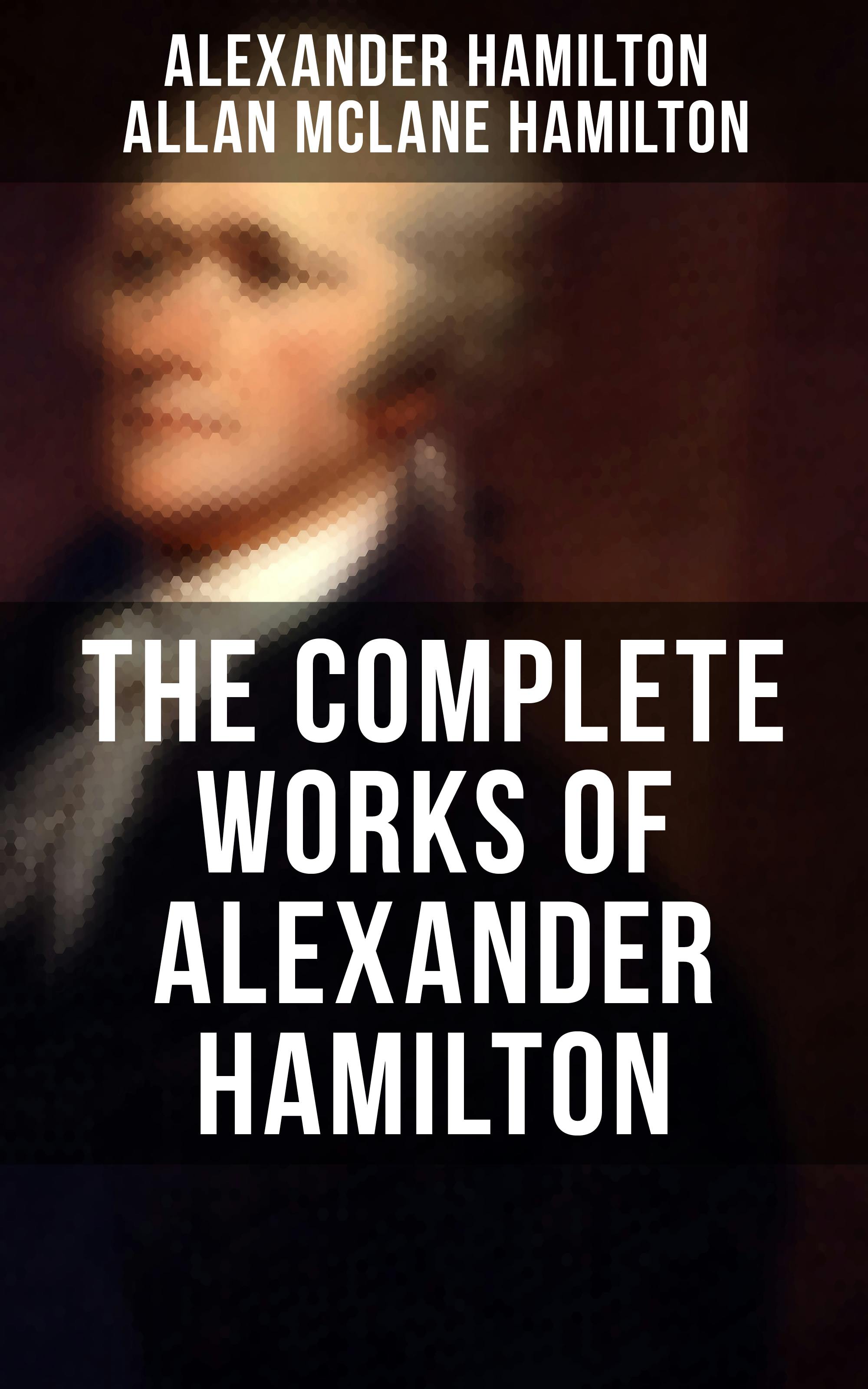 THE COMPLETE WORKS OF ALEXANDER HAMILTON: The Federalist Papers, The Continentalist, A Full Vindication, Publius, The Pacificus, Biography… - Allan McLane Hamilton, Alexander Hamilton