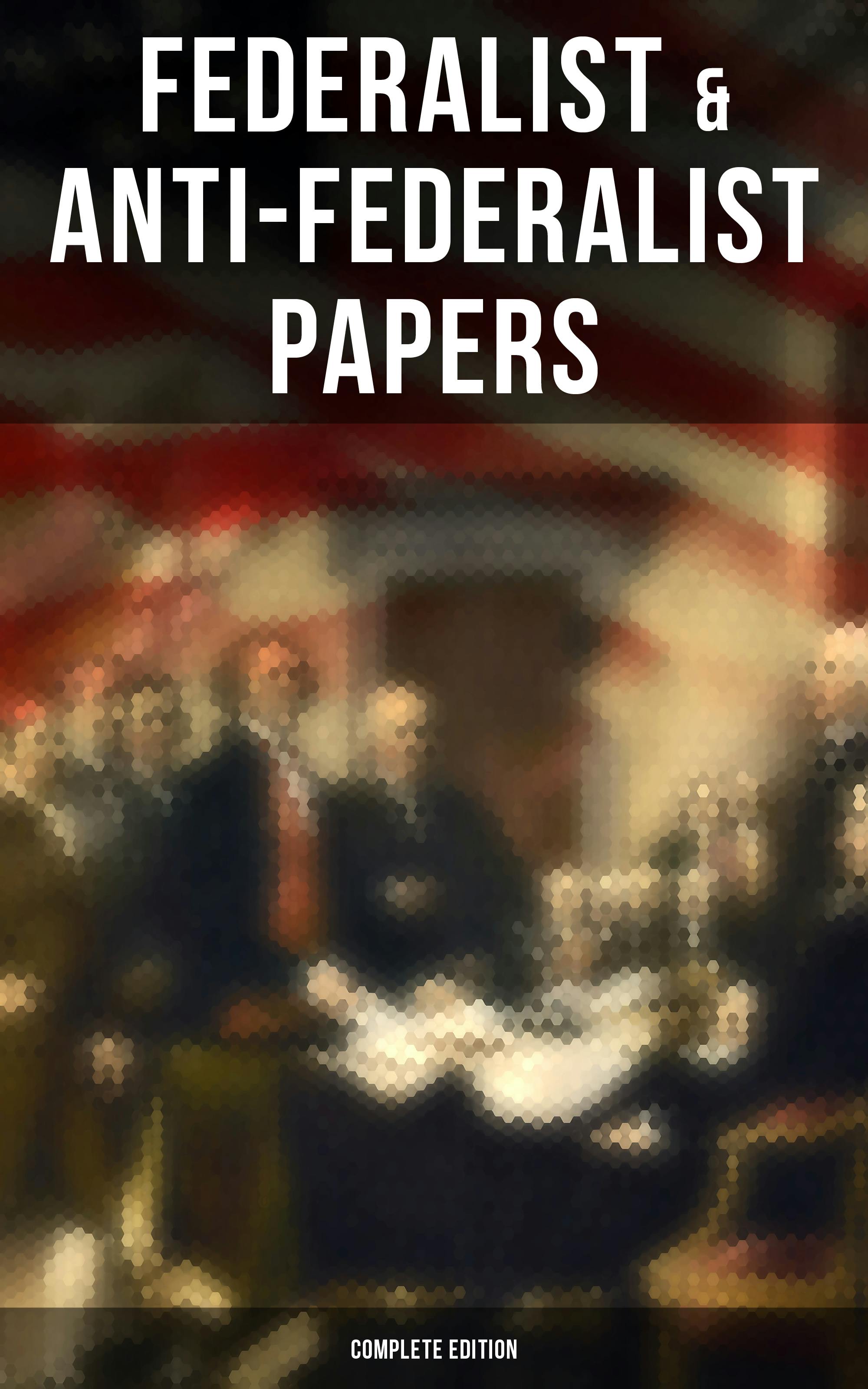 Federalist & Anti-Federalist Papers - Complete Edition: U.S. Constitution, Declaration of Independence, Bill of Rights, Important Documents by the Founding Fathers & more - Patrick Henry, Samuel Bryan, James Madison, Alexander Hamilton, John Jay
