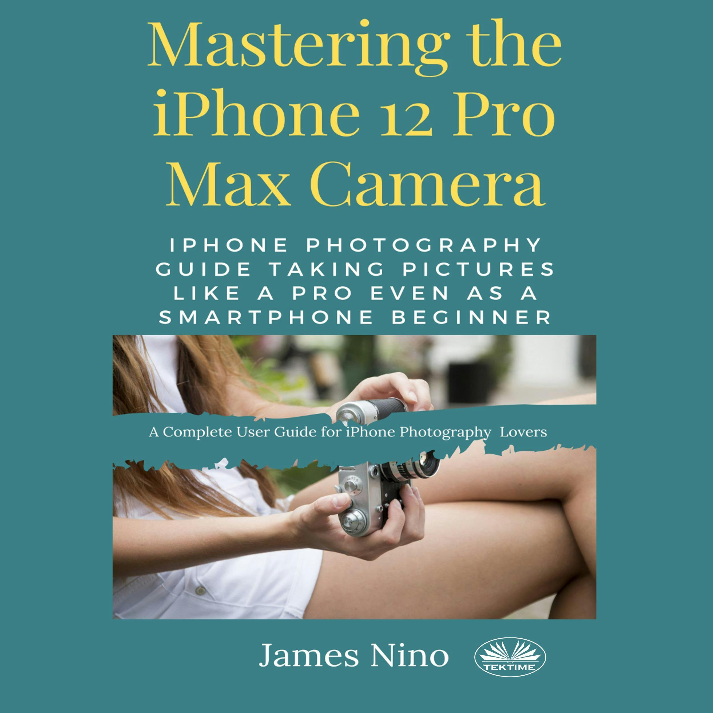 Mastering The IPhone 12 Pro Max Camera: IPhone Photography Guide Taking Pictures Like A Pro Even As A SmartPhone Beginner - James Nino